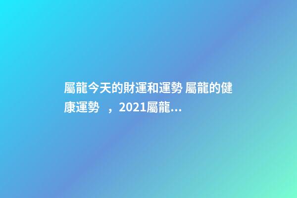 屬龍今天的財運和運勢 屬龍的健康運勢，2021屬龍人的運勢和財運